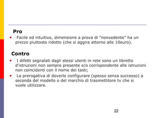 Pro
  Facile ed intuitivo, dimensione a prova di “nonvedente” ha un
 prezzo piuttosto ridotto (che si aggira attorno alle 10euro).

Contro
  I difetti segnalati dagli stessi utenti in rete sono un libretto
 d'istruzioni non sempre presente e/o corrispondente alle istruzioni
 non coincidenti con il nome dei tasti;
  La prerogativa di doverlo configurare (spesso senza successo) a
 seconda del modello o del marchio di trasmettitore tv che si
 vuole utilizzare.




                                                   22
 