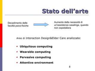 Stato dell’arte
Decadimento delle                   Aumento della necessità di
facoltà psico-fisiche               un'assistenza casalinga, quando
                                    non ospedaliera



        Aree di Interaction Design&Elder Care analizzate:


            Ubiquitous computing

            Wearable computing

            Pervasive computing

            Attentive environment
                                                 8
 