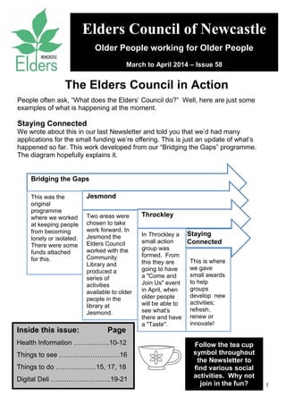 1
People often ask, “What does the Elders’ Council do?” Well, here are just some
examples of what is happening at the moment.
Staying Connected
We wrote about this in our last Newsletter and told you that we’d had many
applications for the small funding we’re offering. This is just an update of what’s
happened so far. This work developed from our “Bridging the Gaps” programme.
The diagram hopefully explains it.
Elders Council of Newcastle
Older People working for Older People
March to April 2014 – Issue 58
The Elders Council in Action
Inside this issue: Page
Health Information …………….10-12
Things to see ………………………16
Things to do ………………15, 17, 18
Digital Deli …….………………..19-21
Follow the tea cup
symbol throughout
the Newsletter to
find various social
activities. Why not
join in the fun?
Bridging the Gaps
Jesmond
Throckley
Staying
Connected
This was the
original
programme
where we worked
at keeping people
from becoming
lonely or isolated.
There were some
funds attached
for this.
Two areas were
chosen to take
work forward. In
Jesmond the
Elders Council
worked with the
Community
Library and
produced a
series of
activities
available to older
people in the
library at
Jesmond.
In Throckley a
small action
group was
formed. From
this they are
going to have
a "Come and
Join Us" event
in April, when
older people
will be able to
see what's
there and have
a "Taste".
This is where
we gave
small awards
to help
groups
develop new
activities;
refresh,
renew or
innovate!
 