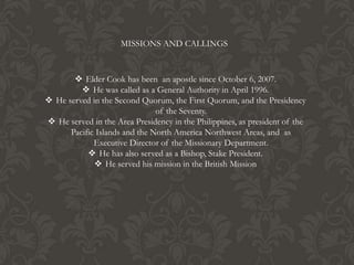 MISSIONS AND CALLINGS



        Elder Cook has been an apostle since October 6, 2007.
          He was called as a General Authority in April 1996.
 He served in the Second Quorum, the First Quorum, and the Presidency
                               of the Seventy.
 He served in the Area Presidency in the Philippines, as president of the
      Pacific Islands and the North America Northwest Areas, and as
             Executive Director of the Missionary Department.
            He has also served as a Bishop, Stake President.
              He served his mission in the British Mission
 