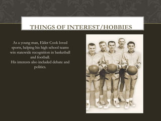 THINGS OF INTEREST/HOBBIES

  As a young man, Elder Cook loved
 sports, helping his high school teams
win statewide recognition in basketball
              and football.
His interests also included debate and
                politics.
 