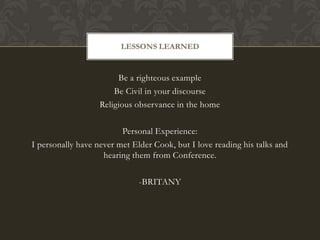 LESSONS LEARNED


                        Be a righteous example
                       Be Civil in your discourse
                   Religious observance in the home

                         Personal Experience:
I personally have never met Elder Cook, but I love reading his talks and
                    hearing them from Conference.

                              -BRITANY
 
