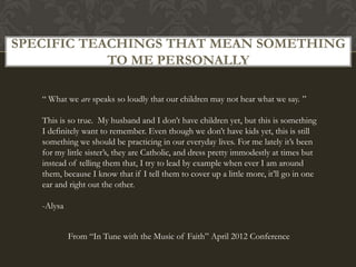 SPECIFIC TEACHINGS THAT MEAN SOMETHING
            TO ME PERSONALLY

   “ What we are speaks so loudly that our children may not hear what we say. ”

   This is so true. My husband and I don’t have children yet, but this is something
   I definitely want to remember. Even though we don’t have kids yet, this is still
   something we should be practicing in our everyday lives. For me lately it’s been
   for my little sister’s, they are Catholic, and dress pretty immodestly at times but
   instead of telling them that, I try to lead by example when ever I am around
   them, because I know that if I tell them to cover up a little more, it’ll go in one
   ear and right out the other.

   -Alysa


            From “In Tune with the Music of Faith” April 2012 Conference
 