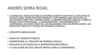 ANDRÉS SERRA ROJAS
• LA RAMA DEL DERECHO PÚBLICO INTERNO CONSTITUIDO POR EL CONJUNTO DE
ESTRUCTURAS, PRINCIPIOS DOCTRINALES Y POR NORMAS QUE REGULAN LAS
ACTIVIDADES DIRECTAS E INDIRECTASDE LA ADMINISTRACIÓN PÚBLICA, COMO EL
PODER EJECUTIVO FEDERAL. LA ORGANIZACIÓN, FUNCIONAMIENTO Y
CONTROLDE LAS COSAS PÚBLICAS, SUS RELACIONES CON LOS PARTICULARES, LOS
SERVICIOS PÚBLICOS Y DEMAS ACTIVIDADES ESTATALES.
• CONCEPTO SIMPLIFICADO
• RAMA DEL DERECHO PÚBLICO
• CORRESPONDE AL CONJUNTO DE NORMAS LEGALES
• REGULAN LA ACTIVIDAD DE LA ADMINISTRACIÓN PÚBLICA
• Y LA RELACIÓN DE ÉSTA CON LOS PARTICULARES O GOBERNADOS.
 