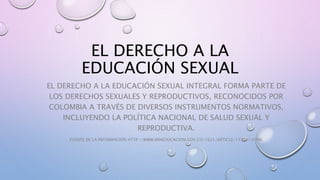 EL DERECHO A LA
EDUCACIÓN SEXUAL
EL DERECHO A LA EDUCACIÓN SEXUAL INTEGRAL FORMA PARTE DE
LOS DERECHOS SEXUALES Y REPRODUCTIVOS, RECONOCIDOS POR
COLOMBIA A TRAVÉS DE DIVERSOS INSTRUMENTOS NORMATIVOS,
INCLUYENDO LA POLÍTICA NACIONAL DE SALUD SEXUAL Y
REPRODUCTIVA.
FUENTE DE LA INFORMACIÓN HTTP://WWW.MINEDUCACION.GOV.CO/1621/ARTICLE-173947.HTML
 