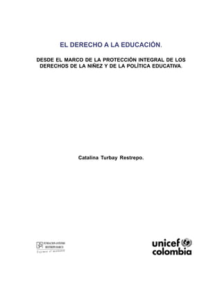 EL DERECHO A LA EDUCACIÓN.

DESDE EL MARCO DE LA PROTECCIÓN INTEGRAL DE LOS
 DERECHOS DE LA NIÑEZ Y DE LA POLÍTICA EDUCATIVA.




             Catalina Turbay Restrepo.




                      1
 