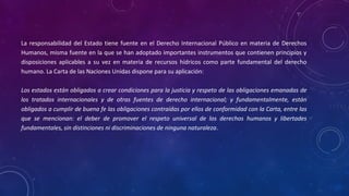 La responsabilidad del Estado tiene fuente en el Derecho Internacional Público en materia de Derechos
Humanos, misma fuente en la que se han adoptado importantes instrumentos que contienen principios y
disposiciones aplicables a su vez en materia de recursos hídricos como parte fundamental del derecho
humano. La Carta de las Naciones Unidas dispone para su aplicación:
Los estados están obligados a crear condiciones para la justicia y respeto de las obligaciones emanadas de
los tratados internacionales y de otras fuentes de derecho internacional; y fundamentalmente, están
obligados a cumplir de buena fe las obligaciones contraídas por ellos de conformidad con la Carta, entre las
que se mencionan: el deber de promover el respeto universal de los derechos humanos y libertades
fundamentales, sin distinciones ni discriminaciones de ninguna naturaleza.
 