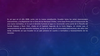 Es así que en el año 2008, junto con la nueva constitución, Ecuador toma los antes mencionados
instrumentos, y la disposición de la Carta de las Naciones Unidas, como base firme para la instauración de
una nueva normativa, en la cual el derecho humano al agua es reconocido como parte de la filosofía del
Sumak Kawsay o Buen Vivir, citada en el Capítulo Segundo de la Carta Magna, sin olvidar que, el
reconocimiento de este derecho humano, se da en el seno de la Comunidad Internacional, dos años más
tarde, probando así que Ecuador es un país pionero en cuanto a normativa y reconocimiento de los
recursos.
 