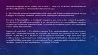 En el Capítulo Segundo, sección primera, artículo 12 de la Constitución ecuatoriana, reconocido bajo los
Derechos del Buen Vivir, se establece el derecho humano al agua:
Art. 12.- El derecho humano al agua es fundamental e irrenunciable. El agua constituye patrimonio nacional
estratégico de uso público, inalienable, imprescriptible, inembargable y esencial para la vida.
En materia de Recursos Hídricos la Constitución conceptúa al agua como un bien nacional de uso público,
cuyo dominio es inalienable e imprescriptible, su uso y aprovechamiento corresponde al Estado o a quienes
obtengan estos derechos de acuerdo con la Ley. Ecuador puede considerarse como un país privilegiado en
recursos hídricos a escala mundial.
La escorrentía media total, es decir, el volumen de agua de las precipitaciones que escurren por los cauces
superficiales y subterráneos alcanza 43.500 m3 anuales por habitante, valor que supera con creces la media
mundial (10.800 m3) y los 1.300 m3 en que se estiman las necesidades a largo plazo. Estas cifras
constituyen índices muy alentadores; no obstante, por la irregular distribución de las lluvias, existen zonas
con un déficit hídrico pronunciado, mientras en otras las fuertes precipitaciones han producido inundaciones
con efectos catastróficos para sus poblaciones. (Iza;Rovere, 2006:246)‖
 