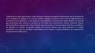 Además de lo antes mencionado, el país enfrenta numerosos problemas relacionados con la disminución
de la cantidad y la calidad de los recursos hídricos debido al aumento de las tasas de deforestación, el
crecimiento de la población, un alto grado de vulnerabilidad al calentamiento global debido a la posición
geo astronómica que ostenta, el aumento en los niveles de contaminación urbana, industrial, minera,
hidrocarburífera y agropecuaria. Para enfrentar estas situaciones, el Consejo Nacional de Recursos Hídricos
ha diseñado un modelo de gestión integral de recursos hídricos que busca promover un trabajo
coordinado con todas las entidades relacionadas con la materia y superar problemas de superposición
funcional entre instituciones.
 