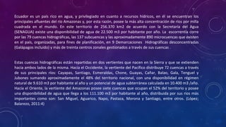 Ecuador es un país rico en agua, y privilegiado en cuanto a recursos hídricos, en él se encuentran los
principales afluentes del río Amazonas y, por esta razón, posee la más alta concentración de ríos por milla
cuadrada en el mundo. En este territorio de 256.370 km2 de acuerdo con la Secretaría del Agua
(SENAGUA) existe una disponibilidad de agua de 22.500 m3 por habitante por año. La escorrentía corre
por las 79 cuencas hidrográficas, las 137 subcuencas y las aproximadamente 890 microcuencas que existen
en el país, organizadas, para fines de planificación, en 9 Demarcaciones Hidrográficas desconcentradas
(Galápagos incluido) y más de treinta centros zonales gestionados a través de sus cuencas .
Estas cuencas hidrográficas están repartidas en dos vertientes que nacen en la Sierra y que se extienden
hacia ambos lados de la misma. Hacia el Occidente, la vertiente del Pacífico distribuye 72 cuencas a través
de sus principales ríos: Cayapas, Santiago, Esmeraldas, Chone, Guayas, Cañar, Balao, Gala, Tenguel y
Jubones sumando aproximadamente el 48% del territorio nacional, con una disponibilidad en régimen
natural de 9.610 m3 por habitante al año y un potencial de agua subterránea calculada en 10.400 m3 /año.
Hacia el Oriente, la vertiente del Amazonas posee siete cuencas que ocupan el 52% del territorio y posee
una disponibilidad de agua que llega a los 111.100 m3 por habitante al año, distribuida por sus ríos más
importantes como son: San Miguel, Aguarico, Napo, Pastaza, Morona y Santiago, entre otros. (López;
Balarezo, 2011:4)
 