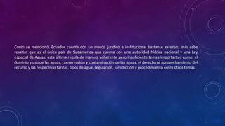 Como se mencionó, Ecuador cuenta con un marco jurídico e institucional bastante extenso, mas cabe
resaltar que es el único país de Sudamérica que cuenta con una autoridad hídrica nacional y una Ley
especial de Aguas, esta última regula de manera coherente pero insuficiente temas importantes como: el
dominio y uso de las aguas, conservación y contaminación de las aguas, el derecho al aprovechamiento del
recurso y las respectivas tarifas, tipos de agua, regulación, jurisdicción y procedimiento entre otros temas.
 