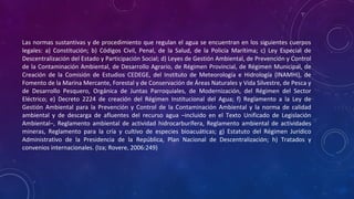 Las normas sustantivas y de procedimiento que regulan el agua se encuentran en los siguientes cuerpos
legales: a) Constitución; b) Códigos Civil, Penal, de la Salud, de la Policía Marítima; c) Ley Especial de
Descentralización del Estado y Participación Social; d) Leyes de Gestión Ambiental, de Prevención y Control
de la Contaminación Ambiental, de Desarrollo Agrario, de Régimen Provincial, de Régimen Municipal, de
Creación de la Comisión de Estudios CEDEGE, del Instituto de Meteorología e Hidrología (INAMHI), de
Fomento de la Marina Mercante, Forestal y de Conservación de Áreas Naturales y Vida Silvestre, de Pesca y
de Desarrollo Pesquero, Orgánica de Juntas Parroquiales, de Modernización, del Régimen del Sector
Eléctrico; e) Decreto 2224 de creación del Régimen Institucional del Agua; f) Reglamento a la Ley de
Gestión Ambiental para la Prevención y Control de la Contaminación Ambiental y la norma de calidad
ambiental y de descarga de afluentes del recurso agua –incluido en el Texto Unificado de Legislación
Ambiental–, Reglamento ambiental de actividad hidrocarburífera, Reglamento ambiental de actividades
mineras, Reglamento para la cría y cultivo de especies bioacuáticas; g) Estatuto del Régimen Jurídico
Administrativo de la Presidencia de la República, Plan Nacional de Descentralización; h) Tratados y
convenios internacionales. (Iza; Rovere, 2006:249)
 