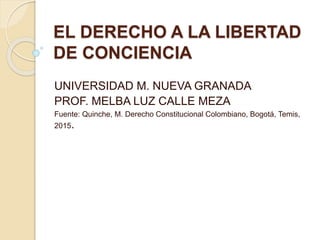 EL DERECHO A LA LIBERTAD
DE CONCIENCIA
UNIVERSIDAD M. NUEVA GRANADA
PROF. MELBA LUZ CALLE MEZA
Fuente: Quinche, M. Derecho Constitucional Colombiano, Bogotá, Temis,
2015.
 