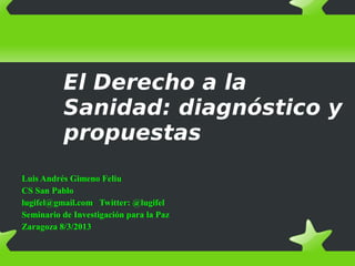 El Derecho a la
Sanidad: diagnóstico y
propuestas
Luis Andrés Gimeno Feliu
CS San Pablo
lugifel@gmail.com Twitter: @lugifel
Seminario de Investigación para la Paz
Zaragoza 8/3/2013
 