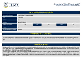 Preparatoria “Miguel Alemán Valdés”
Incorporadaa la UniversidadAutónomade Yucatán
DATOS GENERALES DE IDENTIFICACIÓN
Nombredela asignatura El derecho en la vida ciudadana
Tipo Obligatoria
Modalidad Mixta
Ubicación Quinto semestre
Duracióntotal enhoras 64 HP 48 HNP 16
Créditos 4
Requisitosacadémicosprevios Ninguno
COMPETENCIA DE LA ASIGNATURA
Argumenta la importancia del derecho como instrumento regulativo de la convivencia social y su práctica en la vida ciudadana, tomando en cuenta el marco jurídico del
país.
CONTEXTUALIZACIÓN
La asignatura El derecho en la vida ciudadana le permitirá al estudiante adquirir conciencia de sus derechos y obligaciones como ciudadano y la importancia de su actuar
social dentro de un marco legal a nivel nacional y mundial. Además, le brinda herramientas básicas para la toma de decisiones en diferentes ámbitos de la vida cotidiana
con sentido ético y en atención a sus derechos y obligaciones.
El enfoque de la asignatura se dirige al reconocimiento de la realidad jurídica del país y su implicación en la convivencia social de su entorno. A través de los contenidos
se pretende fomentar, de manera crítica y reflexiva, la participación e intervención ciudadana orientada al fortalecimiento del estado de derecho. Entre las competencias
genéricas que se favorecen en esta asignatura destacan la de pensamiento crítico y reflexivo, asícomo la manifestación de un comportamiento ético ante situaciones de
diversa índole.
 