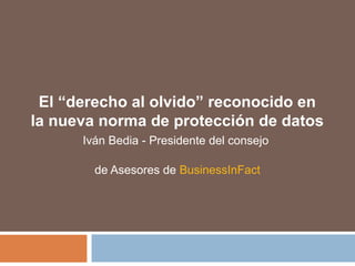 El “derecho al olvido” reconocido en
la nueva norma de protección de datos
Iván Bedia - Presidente del consejo
de Asesores de BusinessInFact
 