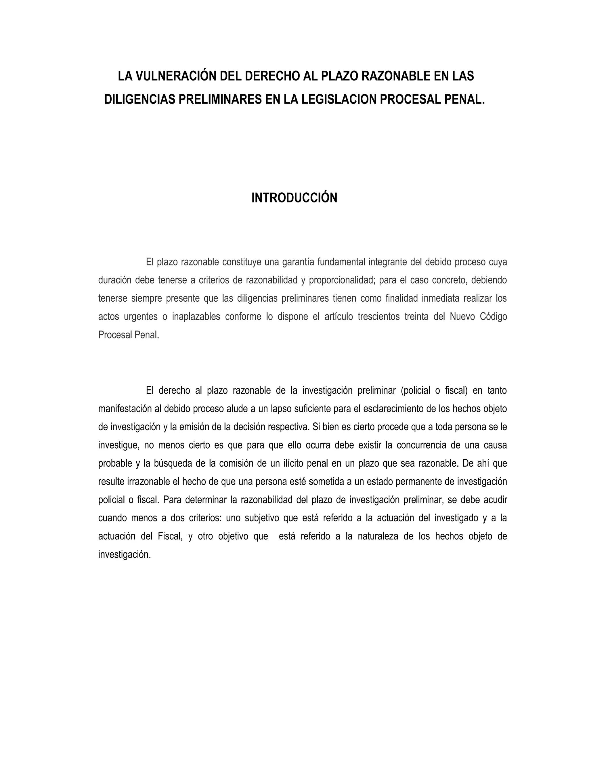 LA VULNERACIÓN DEL DERECHO AL PLAZO RAZONABLE EN LAS
 DILIGENCIAS PRELIMINARES EN LA LEGISLACION PROCESAL PENAL.




                                        INTRODUCCIÓN



            El plazo razonable constituye una garantía fundamental integrante del debido proceso cuya
duración debe tenerse a criterios de razonabilidad y proporcionalidad; para el caso concreto, debiendo
tenerse siempre presente que las diligencias preliminares tienen como finalidad inmediata realizar los
actos urgentes o inaplazables conforme lo dispone el artículo trescientos treinta del Nuevo Código
Procesal Penal.




            El derecho al plazo razonable de la investigación preliminar (policial o fiscal) en tanto
manifestación al debido proceso alude a un lapso suficiente para el esclarecimiento de los hechos objeto
de investigación y la emisión de la decisión respectiva. Si bien es cierto procede que a toda persona se le
investigue, no menos cierto es que para que ello ocurra debe existir la concurrencia de una causa
probable y la búsqueda de la comisión de un ilícito penal en un plazo que sea razonable. De ahí que
resulte irrazonable el hecho de que una persona esté sometida a un estado permanente de investigación
policial o fiscal. Para determinar la razonabilidad del plazo de investigación preliminar, se debe acudir
cuando menos a dos criterios: uno subjetivo que está referido a la actuación del investigado y a la
actuación del Fiscal, y otro objetivo que      está referido a la naturaleza de los hechos objeto de
investigación.
 