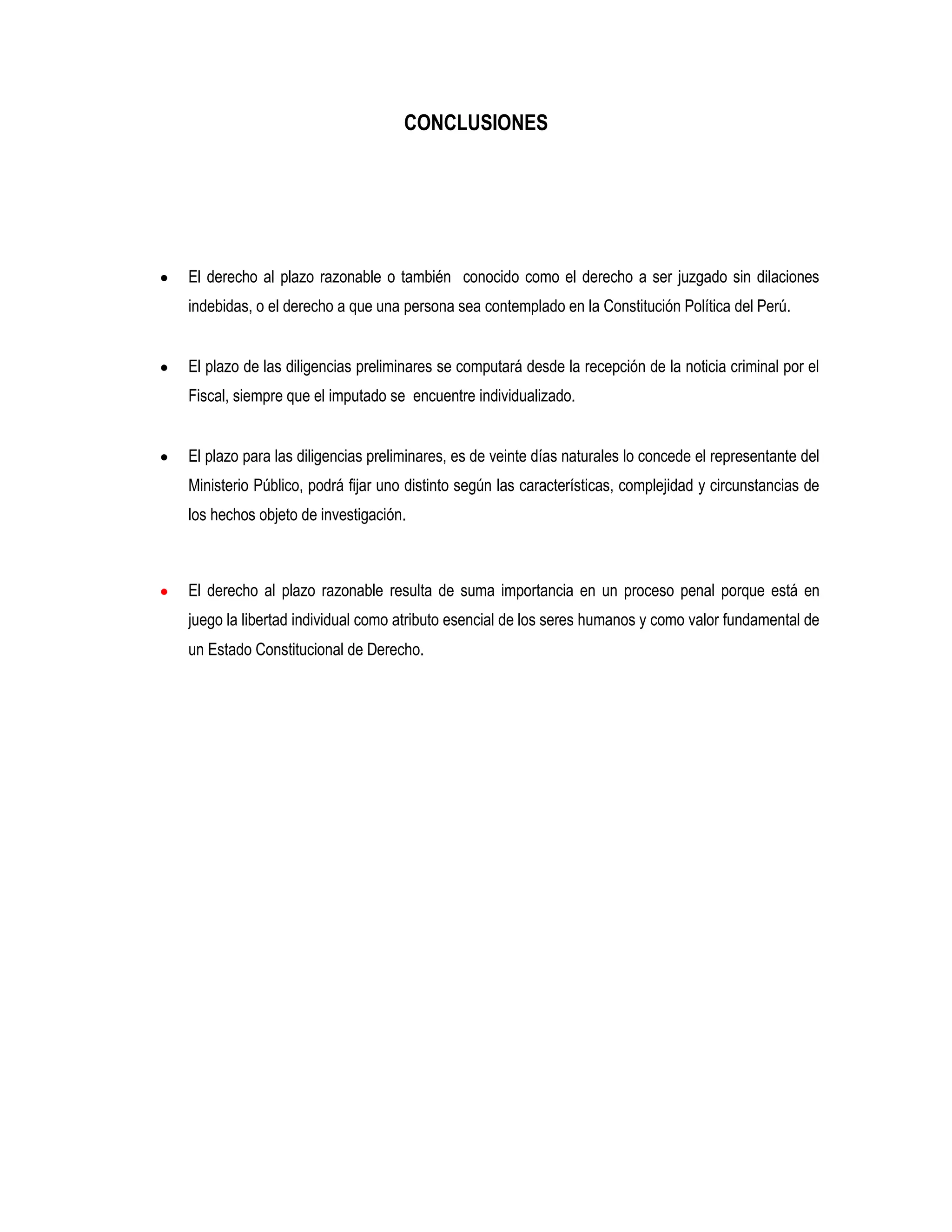CONCLUSIONES




El derecho al plazo razonable o también conocido como el derecho a ser juzgado sin dilaciones
indebidas, o el derecho a que una persona sea contemplado en la Constitución Política del Perú.


El plazo de las diligencias preliminares se computará desde la recepción de la noticia criminal por el
Fiscal, siempre que el imputado se encuentre individualizado.


El plazo para las diligencias preliminares, es de veinte días naturales lo concede el representante del
Ministerio Público, podrá fijar uno distinto según las características, complejidad y circunstancias de
los hechos objeto de investigación.



El derecho al plazo razonable resulta de suma importancia en un proceso penal porque está en
juego la libertad individual como atributo esencial de los seres humanos y como valor fundamental de
un Estado Constitucional de Derecho.
 