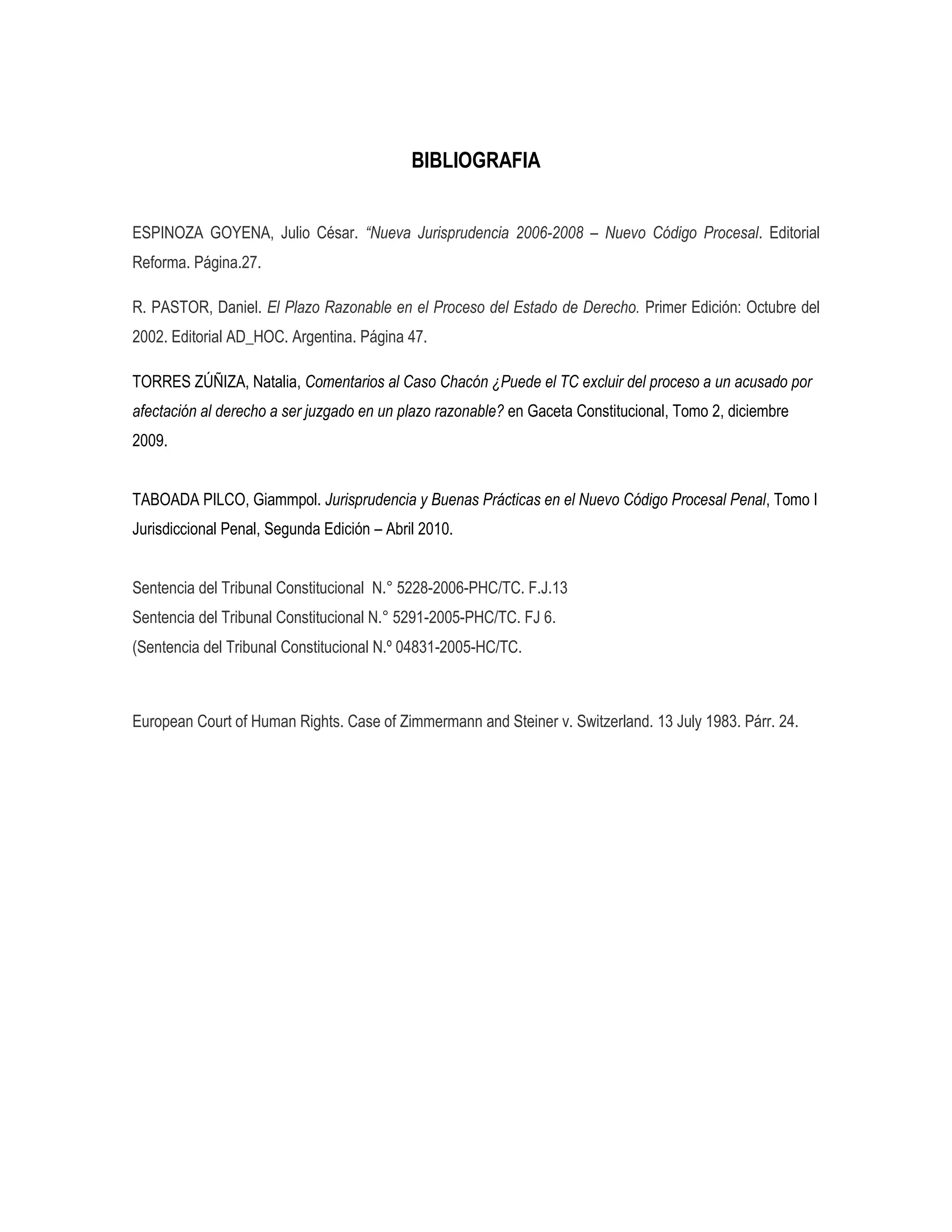 BIBLIOGRAFIA


ESPINOZA GOYENA, Julio César. “Nueva Jurisprudencia 2006-2008 – Nuevo Código Procesal. Editorial
Reforma. Página.27.

R. PASTOR, Daniel. El Plazo Razonable en el Proceso del Estado de Derecho. Primer Edición: Octubre del
2002. Editorial AD_HOC. Argentina. Página 47.

TORRES ZÚÑIZA, Natalia, Comentarios al Caso Chacón ¿Puede el TC excluir del proceso a un acusado por
afectación al derecho a ser juzgado en un plazo razonable? en Gaceta Constitucional, Tomo 2, diciembre
2009.


TABOADA PILCO, Giammpol. Jurisprudencia y Buenas Prácticas en el Nuevo Código Procesal Penal, Tomo I
Jurisdiccional Penal, Segunda Edición – Abril 2010.


Sentencia del Tribunal Constitucional N.° 5228-2006-PHC/TC. F.J.13
Sentencia del Tribunal Constitucional N.° 5291-2005-PHC/TC. FJ 6.
(Sentencia del Tribunal Constitucional N.º 04831-2005-HC/TC.



European Court of Human Rights. Case of Zimmermann and Steiner v. Switzerland. 13 July 1983. Párr. 24.
 