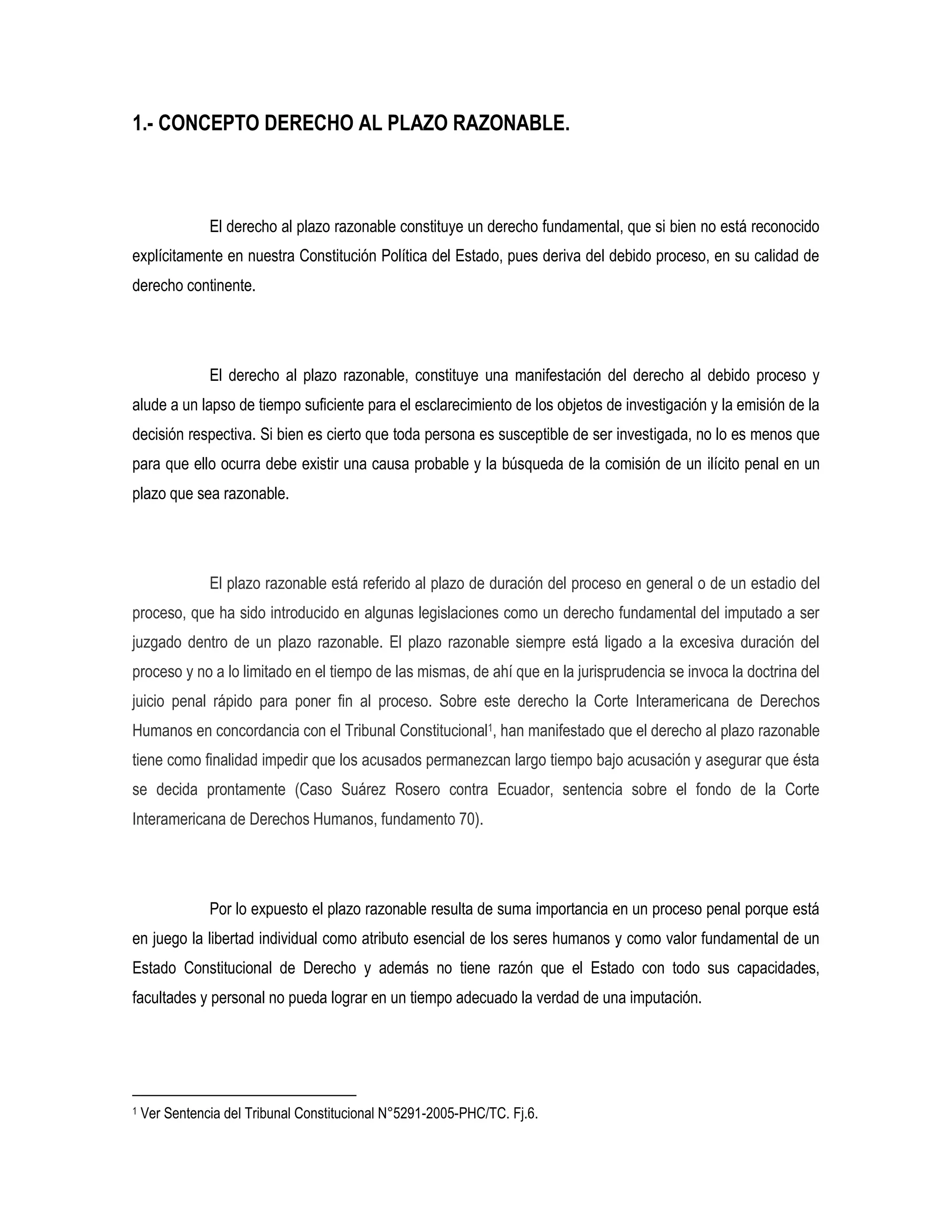 1.- CONCEPTO DERECHO AL PLAZO RAZONABLE.



               El derecho al plazo razonable constituye un derecho fundamental, que si bien no está reconocido
explícitamente en nuestra Constitución Política del Estado, pues deriva del debido proceso, en su calidad de
derecho continente.




               El derecho al plazo razonable, constituye una manifestación del derecho al debido proceso y
alude a un lapso de tiempo suficiente para el esclarecimiento de los objetos de investigación y la emisión de la
decisión respectiva. Si bien es cierto que toda persona es susceptible de ser investigada, no lo es menos que
para que ello ocurra debe existir una causa probable y la búsqueda de la comisión de un ilícito penal en un
plazo que sea razonable.




               El plazo razonable está referido al plazo de duración del proceso en general o de un estadio del
proceso, que ha sido introducido en algunas legislaciones como un derecho fundamental del imputado a ser
juzgado dentro de un plazo razonable. El plazo razonable siempre está ligado a la excesiva duración del
proceso y no a lo limitado en el tiempo de las mismas, de ahí que en la jurisprudencia se invoca la doctrina del
juicio penal rápido para poner fin al proceso. Sobre este derecho la Corte Interamericana de Derechos
Humanos en concordancia con el Tribunal Constitucional1, han manifestado que el derecho al plazo razonable
tiene como finalidad impedir que los acusados permanezcan largo tiempo bajo acusación y asegurar que ésta
se decida prontamente (Caso Suárez Rosero contra Ecuador, sentencia sobre el fondo de la Corte
Interamericana de Derechos Humanos, fundamento 70).




               Por lo expuesto el plazo razonable resulta de suma importancia en un proceso penal porque está
en juego la libertad individual como atributo esencial de los seres humanos y como valor fundamental de un
Estado Constitucional de Derecho y además no tiene razón que el Estado con todo sus capacidades,
facultades y personal no pueda lograr en un tiempo adecuado la verdad de una imputación.




1   Ver Sentencia del Tribunal Constitucional N°5291-2005-PHC/TC. Fj.6.
 