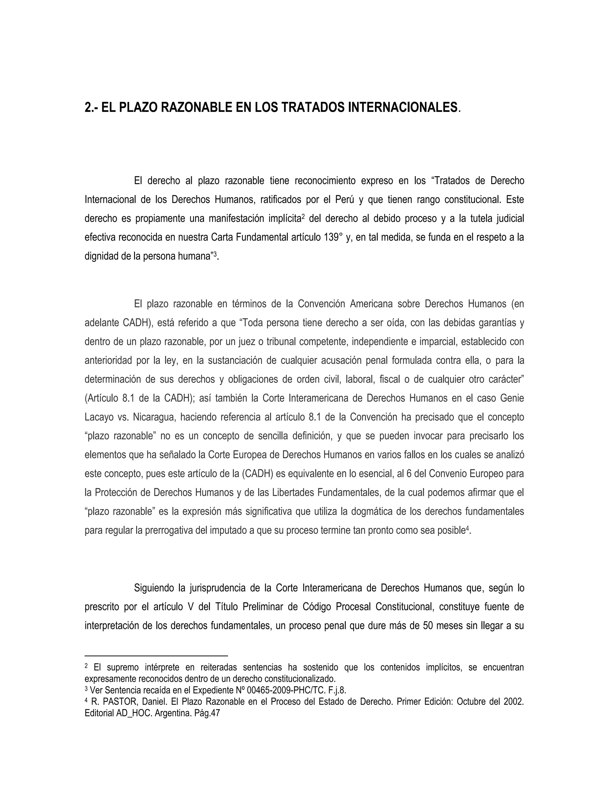 2.- EL PLAZO RAZONABLE EN LOS TRATADOS INTERNACIONALES.




            El derecho al plazo razonable tiene reconocimiento expreso en los “Tratados de Derecho
Internacional de los Derechos Humanos, ratificados por el Perú y que tienen rango constitucional. Este
derecho es propiamente una manifestación implícita2 del derecho al debido proceso y a la tutela judicial
efectiva reconocida en nuestra Carta Fundamental artículo 139° y, en tal medida, se funda en el respeto a la
dignidad de la persona humana”3.



            El plazo razonable en términos de la Convención Americana sobre Derechos Humanos (en
adelante CADH), está referido a que “Toda persona tiene derecho a ser oída, con las debidas garantías y
dentro de un plazo razonable, por un juez o tribunal competente, independiente e imparcial, establecido con
anterioridad por la ley, en la sustanciación de cualquier acusación penal formulada contra ella, o para la
determinación de sus derechos y obligaciones de orden civil, laboral, fiscal o de cualquier otro carácter”
(Artículo 8.1 de la CADH); así también la Corte Interamericana de Derechos Humanos en el caso Genie
Lacayo vs. Nicaragua, haciendo referencia al artículo 8.1 de la Convención ha precisado que el concepto
“plazo razonable” no es un concepto de sencilla definición, y que se pueden invocar para precisarlo los
elementos que ha señalado la Corte Europea de Derechos Humanos en varios fallos en los cuales se analizó
este concepto, pues este artículo de la (CADH) es equivalente en lo esencial, al 6 del Convenio Europeo para
la Protección de Derechos Humanos y de las Libertades Fundamentales, de la cual podemos afirmar que el
“plazo razonable” es la expresión más significativa que utiliza la dogmática de los derechos fundamentales
para regular la prerrogativa del imputado a que su proceso termine tan pronto como sea posible4.




            Siguiendo la jurisprudencia de la Corte Interamericana de Derechos Humanos que, según lo
prescrito por el artículo V del Título Preliminar de Código Procesal Constitucional, constituye fuente de
interpretación de los derechos fundamentales, un proceso penal que dure más de 50 meses sin llegar a su


2  El supremo intérprete en reiteradas sentencias ha sostenido que los contenidos implícitos, se encuentran
expresamente reconocidos dentro de un derecho constitucionalizado.
3 Ver Sentencia recaída en el Expediente Nº 00465-2009-PHC/TC. F.j.8.
4 R. PASTOR, Daniel. El Plazo Razonable en el Proceso del Estado de Derecho. Primer Edición: Octubre del 2002.

Editorial AD_HOC. Argentina. Pág.47
 
