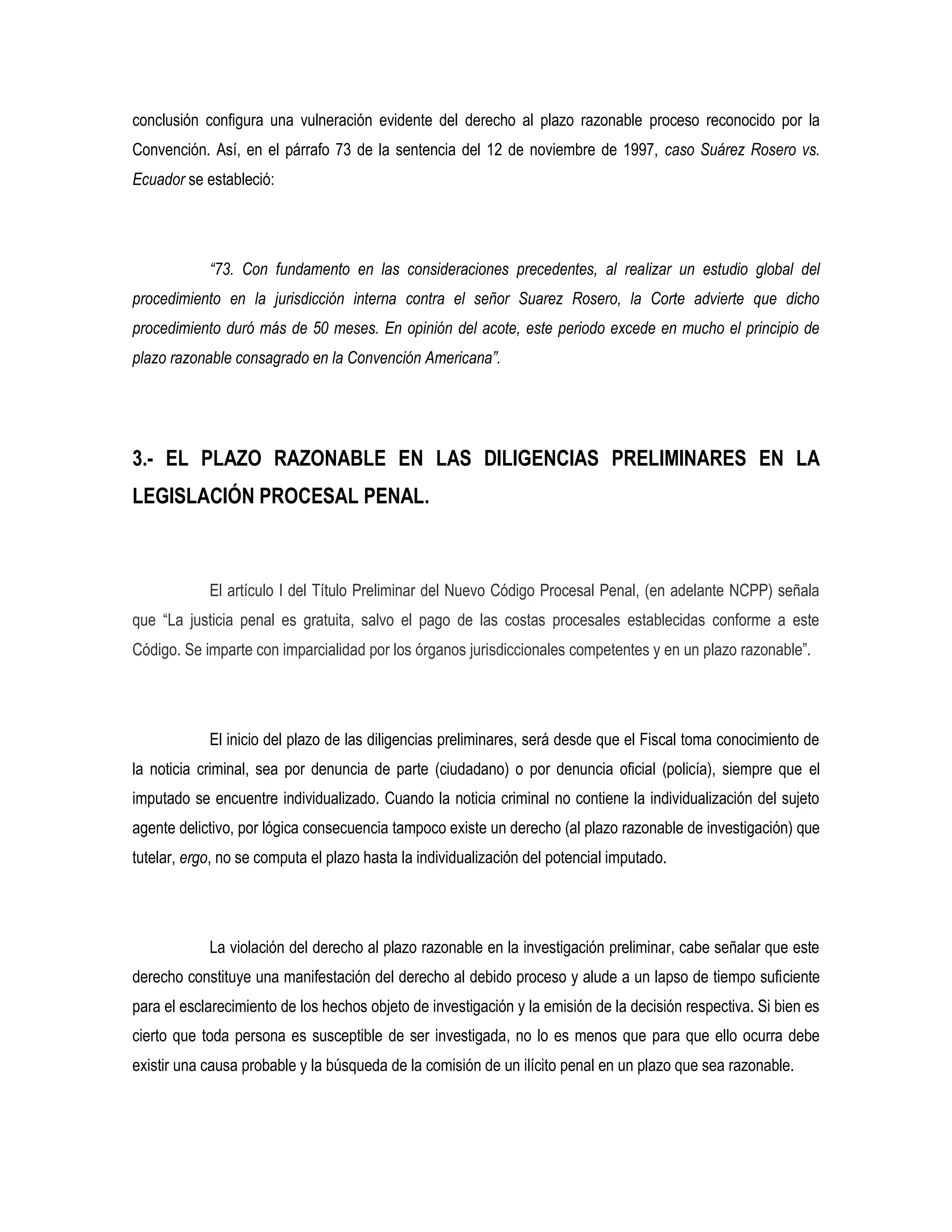 conclusión configura una vulneración evidente del derecho al plazo razonable proceso reconocido por la
Convención. Así, en el párrafo 73 de la sentencia del 12 de noviembre de 1997, caso Suárez Rosero vs.
Ecuador se estableció:




            “73. Con fundamento en las consideraciones precedentes, al realizar un estudio global del
procedimiento en la jurisdicción interna contra el señor Suarez Rosero, la Corte advierte que dicho
procedimiento duró más de 50 meses. En opinión del acote, este periodo excede en mucho el principio de
plazo razonable consagrado en la Convención Americana”.




3.- EL PLAZO RAZONABLE EN LAS DILIGENCIAS PRELIMINARES EN LA
LEGISLACIÓN PROCESAL PENAL.



            El artículo I del Título Preliminar del Nuevo Código Procesal Penal, (en adelante NCPP) señala
que “La justicia penal es gratuita, salvo el pago de las costas procesales establecidas conforme a este
Código. Se imparte con imparcialidad por los órganos jurisdiccionales competentes y en un plazo razonable”.




            El inicio del plazo de las diligencias preliminares, será desde que el Fiscal toma conocimiento de
la noticia criminal, sea por denuncia de parte (ciudadano) o por denuncia oficial (policía), siempre que el
imputado se encuentre individualizado. Cuando la noticia criminal no contiene la individualización del sujeto
agente delictivo, por lógica consecuencia tampoco existe un derecho (al plazo razonable de investigación) que
tutelar, ergo, no se computa el plazo hasta la individualización del potencial imputado.




            La violación del derecho al plazo razonable en la investigación preliminar, cabe señalar que este
derecho constituye una manifestación del derecho al debido proceso y alude a un lapso de tiempo suficiente
para el esclarecimiento de los hechos objeto de investigación y la emisión de la decisión respectiva. Si bien es
cierto que toda persona es susceptible de ser investigada, no lo es menos que para que ello ocurra debe
existir una causa probable y la búsqueda de la comisión de un ilícito penal en un plazo que sea razonable.
 