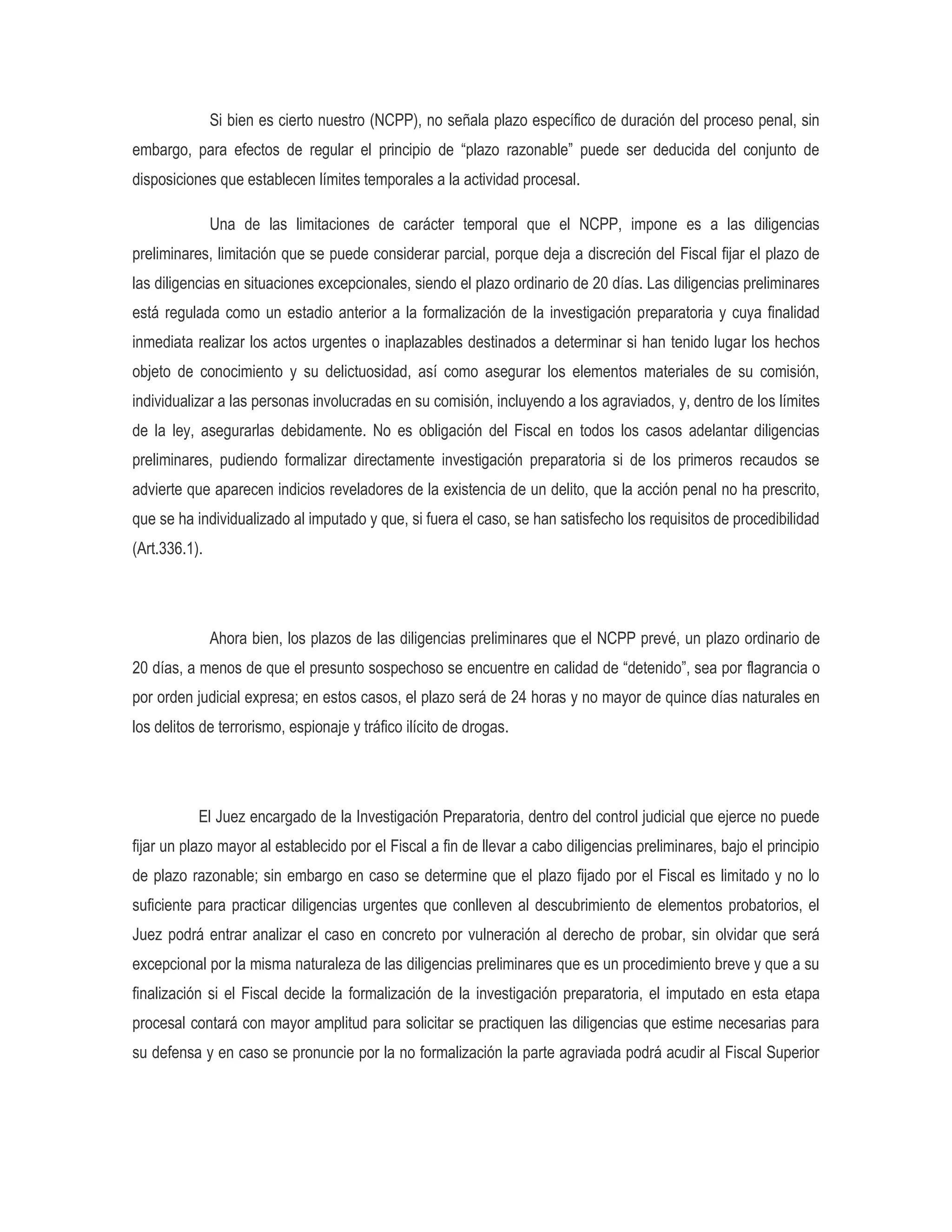 Si bien es cierto nuestro (NCPP), no señala plazo específico de duración del proceso penal, sin
embargo, para efectos de regular el principio de “plazo razonable” puede ser deducida del conjunto de
disposiciones que establecen límites temporales a la actividad procesal.

               Una de las limitaciones de carácter temporal que el NCPP, impone es a las diligencias
preliminares, limitación que se puede considerar parcial, porque deja a discreción del Fiscal fijar el plazo de
las diligencias en situaciones excepcionales, siendo el plazo ordinario de 20 días. Las diligencias preliminares
está regulada como un estadio anterior a la formalización de la investigación preparatoria y cuya finalidad
inmediata realizar los actos urgentes o inaplazables destinados a determinar si han tenido lugar los hechos
objeto de conocimiento y su delictuosidad, así como asegurar los elementos materiales de su comisión,
individualizar a las personas involucradas en su comisión, incluyendo a los agraviados, y, dentro de los límites
de la ley, asegurarlas debidamente. No es obligación del Fiscal en todos los casos adelantar diligencias
preliminares, pudiendo formalizar directamente investigación preparatoria si de los primeros recaudos se
advierte que aparecen indicios reveladores de la existencia de un delito, que la acción penal no ha prescrito,
que se ha individualizado al imputado y que, si fuera el caso, se han satisfecho los requisitos de procedibilidad
(Art.336.1).




               Ahora bien, los plazos de las diligencias preliminares que el NCPP prevé, un plazo ordinario de
20 días, a menos de que el presunto sospechoso se encuentre en calidad de “detenido”, sea por flagrancia o
por orden judicial expresa; en estos casos, el plazo será de 24 horas y no mayor de quince días naturales en
los delitos de terrorismo, espionaje y tráfico ilícito de drogas.




           El Juez encargado de la Investigación Preparatoria, dentro del control judicial que ejerce no puede
fijar un plazo mayor al establecido por el Fiscal a fin de llevar a cabo diligencias preliminares, bajo el principio
de plazo razonable; sin embargo en caso se determine que el plazo fijado por el Fiscal es limitado y no lo
suficiente para practicar diligencias urgentes que conlleven al descubrimiento de elementos probatorios, el
Juez podrá entrar analizar el caso en concreto por vulneración al derecho de probar, sin olvidar que será
excepcional por la misma naturaleza de las diligencias preliminares que es un procedimiento breve y que a su
finalización si el Fiscal decide la formalización de la investigación preparatoria, el imputado en esta etapa
procesal contará con mayor amplitud para solicitar se practiquen las diligencias que estime necesarias para
su defensa y en caso se pronuncie por la no formalización la parte agraviada podrá acudir al Fiscal Superior
 