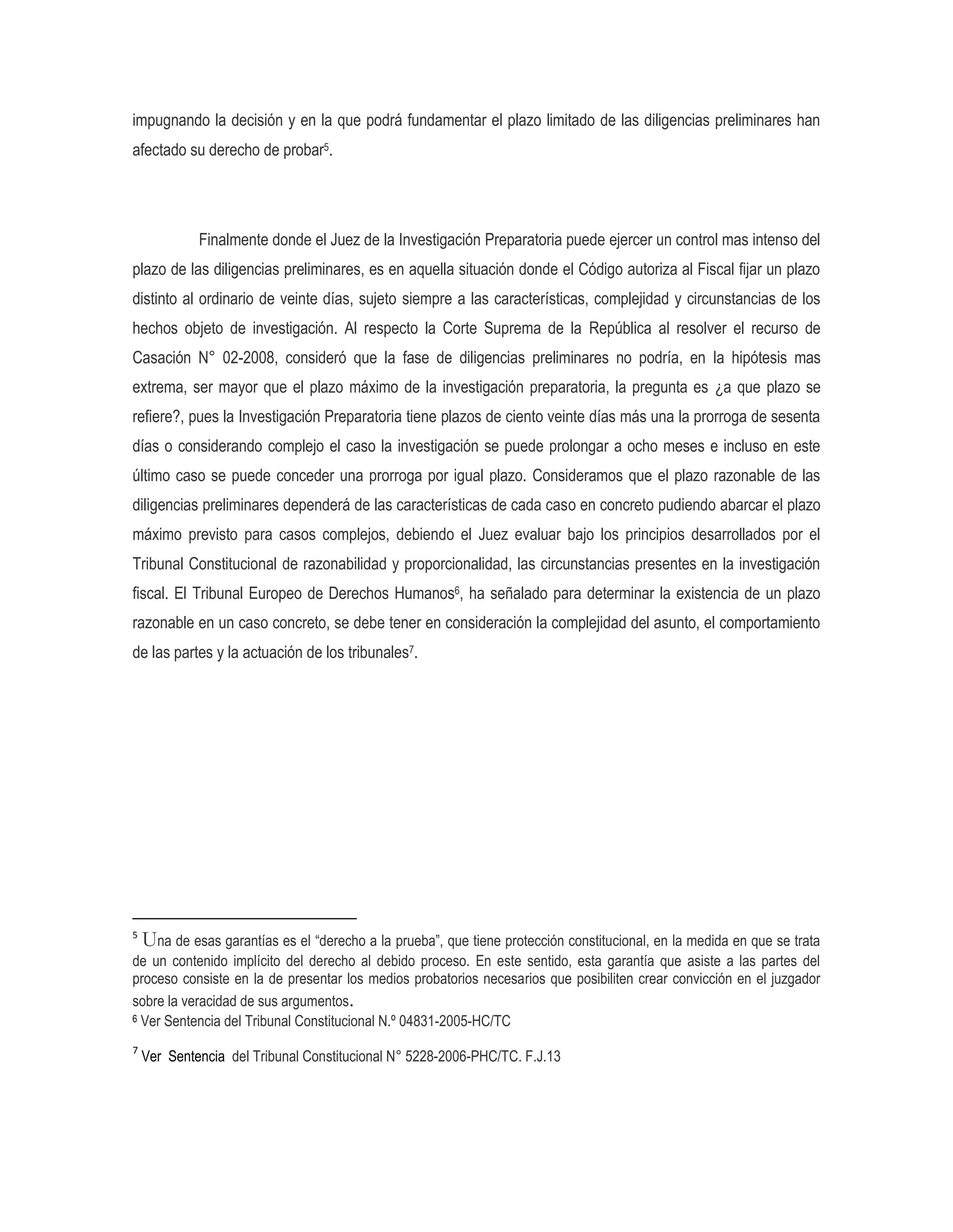 impugnando la decisión y en la que podrá fundamentar el plazo limitado de las diligencias preliminares han
afectado su derecho de probar5.




             Finalmente donde el Juez de la Investigación Preparatoria puede ejercer un control mas intenso del
plazo de las diligencias preliminares, es en aquella situación donde el Código autoriza al Fiscal fijar un plazo
distinto al ordinario de veinte días, sujeto siempre a las características, complejidad y circunstancias de los
hechos objeto de investigación. Al respecto la Corte Suprema de la República al resolver el recurso de
Casación N° 02-2008, consideró que la fase de diligencias preliminares no podría, en la hipótesis mas
extrema, ser mayor que el plazo máximo de la investigación preparatoria, la pregunta es ¿a que plazo se
refiere?, pues la Investigación Preparatoria tiene plazos de ciento veinte días más una la prorroga de sesenta
días o considerando complejo el caso la investigación se puede prolongar a ocho meses e incluso en este
último caso se puede conceder una prorroga por igual plazo. Consideramos que el plazo razonable de las
diligencias preliminares dependerá de las características de cada caso en concreto pudiendo abarcar el plazo
máximo previsto para casos complejos, debiendo el Juez evaluar bajo los principios desarrollados por el
Tribunal Constitucional de razonabilidad y proporcionalidad, las circunstancias presentes en la investigación
fiscal. El Tribunal Europeo de Derechos Humanos6, ha señalado para determinar la existencia de un plazo
razonable en un caso concreto, se debe tener en consideración la complejidad del asunto, el comportamiento
de las partes y la actuación de los tribunales7.




5
  Una de esas garantías es el “derecho a la prueba”, que tiene protección constitucional, en la medida en que se trata
de un contenido implícito del derecho al debido proceso. En este sentido, esta garantía que asiste a las partes del
proceso consiste en la de presentar los medios probatorios necesarios que posibiliten crear convicción en el juzgador
sobre la veracidad de sus argumentos.
6 Ver Sentencia del Tribunal Constitucional N.º 04831-2005-HC/TC


7
    Ver Sentencia del Tribunal Constitucional N° 5228-2006-PHC/TC. F.J.13
 