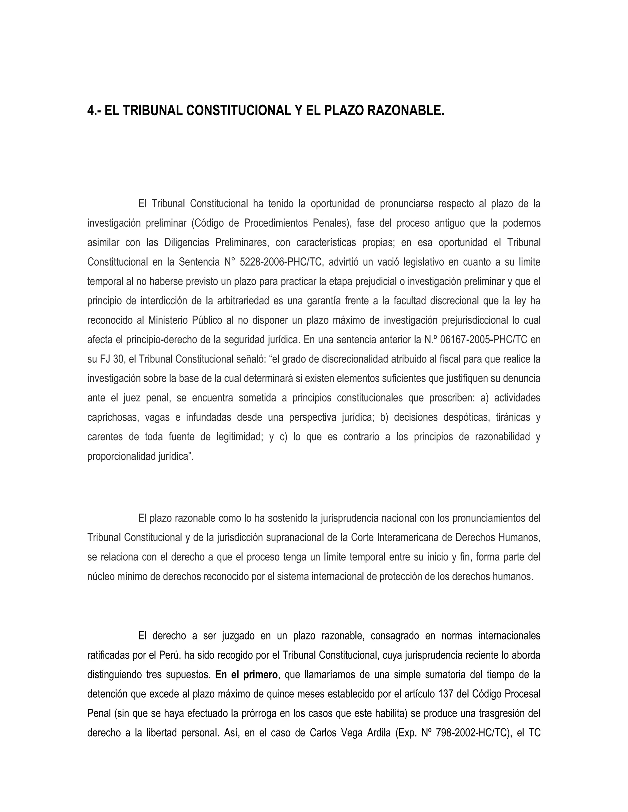 4.- EL TRIBUNAL CONSTITUCIONAL Y EL PLAZO RAZONABLE.




            El Tribunal Constitucional ha tenido la oportunidad de pronunciarse respecto al plazo de la
investigación preliminar (Código de Procedimientos Penales), fase del proceso antiguo que la podemos
asimilar con las Diligencias Preliminares, con características propias; en esa oportunidad el Tribunal
Constittucional en la Sentencia N° 5228-2006-PHC/TC, advirtió un vació legislativo en cuanto a su limite
temporal al no haberse previsto un plazo para practicar la etapa prejudicial o investigación preliminar y que el
principio de interdicción de la arbitrariedad es una garantía frente a la facultad discrecional que la ley ha
reconocido al Ministerio Público al no disponer un plazo máximo de investigación prejurisdiccional lo cual
afecta el principio-derecho de la seguridad jurídica. En una sentencia anterior la N.º 06167-2005-PHC/TC en
su FJ 30, el Tribunal Constitucional señaló: “el grado de discrecionalidad atribuido al fiscal para que realice la
investigación sobre la base de la cual determinará si existen elementos suficientes que justifiquen su denuncia
ante el juez penal, se encuentra sometida a principios constitucionales que proscriben: a) actividades
caprichosas, vagas e infundadas desde una perspectiva jurídica; b) decisiones despóticas, tiránicas y
carentes de toda fuente de legitimidad; y c) lo que es contrario a los principios de razonabilidad y
proporcionalidad jurídica”.




            El plazo razonable como lo ha sostenido la jurisprudencia nacional con los pronunciamientos del
Tribunal Constitucional y de la jurisdicción supranacional de la Corte Interamericana de Derechos Humanos,
se relaciona con el derecho a que el proceso tenga un límite temporal entre su inicio y fin, forma parte del
núcleo mínimo de derechos reconocido por el sistema internacional de protección de los derechos humanos.




            El derecho a ser juzgado en un plazo razonable, consagrado en normas internacionales
ratificadas por el Perú, ha sido recogido por el Tribunal Constitucional, cuya jurisprudencia reciente lo aborda
distinguiendo tres supuestos. En el primero, que llamaríamos de una simple sumatoria del tiempo de la
detención que excede al plazo máximo de quince meses establecido por el artículo 137 del Código Procesal
Penal (sin que se haya efectuado la prórroga en los casos que este habilita) se produce una trasgresión del
derecho a la libertad personal. Así, en el caso de Carlos Vega Ardila (Exp. Nº 798-2002-HC/TC), el TC
 