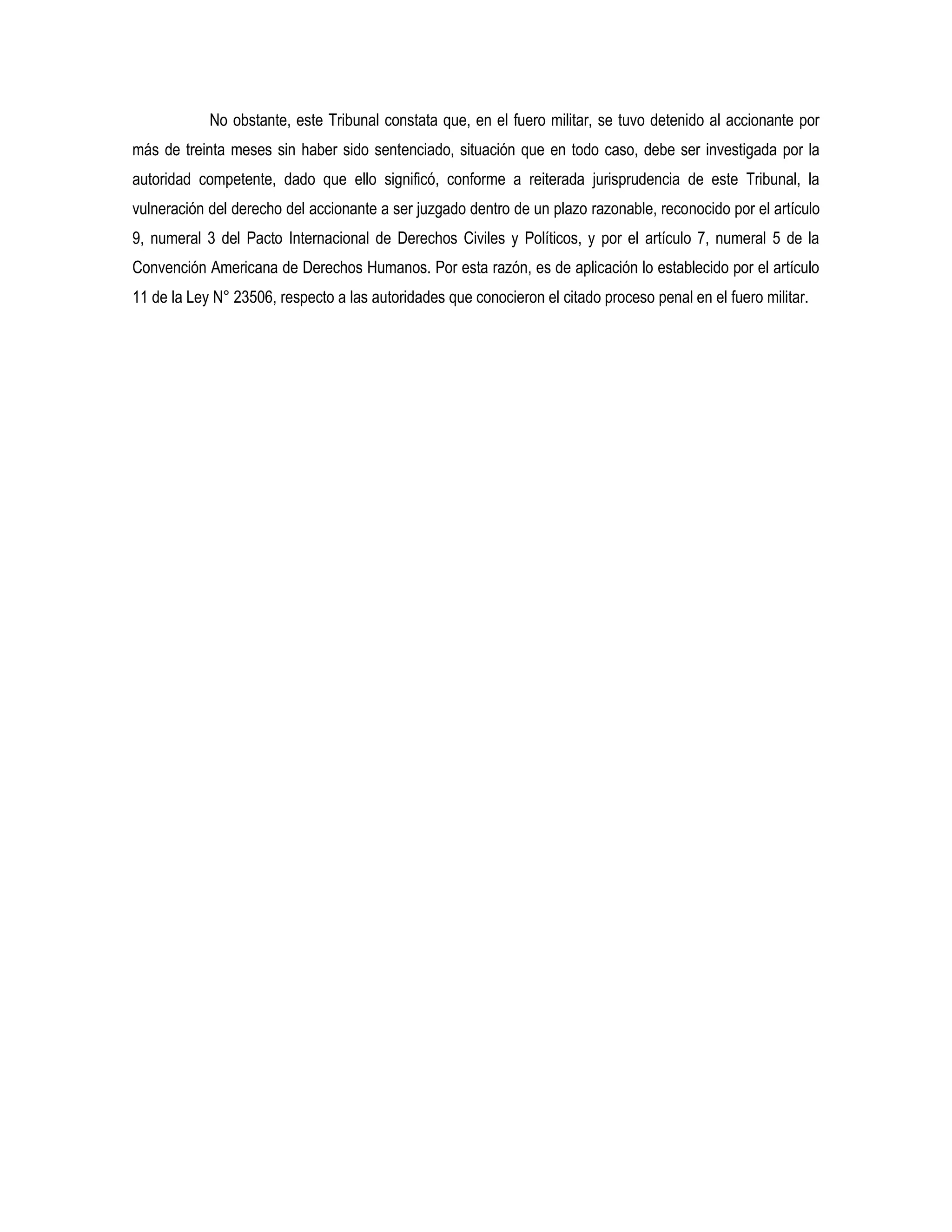 No obstante, este Tribunal constata que, en el fuero militar, se tuvo detenido al accionante por
más de treinta meses sin haber sido sentenciado, situación que en todo caso, debe ser investigada por la
autoridad competente, dado que ello significó, conforme a reiterada jurisprudencia de este Tribunal, la
vulneración del derecho del accionante a ser juzgado dentro de un plazo razonable, reconocido por el artículo
9, numeral 3 del Pacto Internacional de Derechos Civiles y Políticos, y por el artículo 7, numeral 5 de la
Convención Americana de Derechos Humanos. Por esta razón, es de aplicación lo establecido por el artículo
11 de la Ley N° 23506, respecto a las autoridades que conocieron el citado proceso penal en el fuero militar.
 