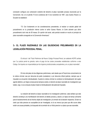 conclusión configura una vulneración evidente del derecho al plazo razonable proceso reconocido por la
Convención. Así, en el párrafo 73 de la sentencia del 12 de noviembre de 1997, caso Suárez Rosero vs.
Ecuador se estableció:




            “73. Con fundamento en las consideraciones precedentes, al realizar un estudio global del
procedimiento en la jurisdicción interna contra el señor Suarez Rosero, la Corte advierte que dicho
procedimiento duró más de 50 meses. En opinión del acote, este periodo excede en mucho el principio de
plazo razonable consagrado en la Convención Americana”.




3.- EL PLAZO RAZONABLE EN LAS DILIGENCIAS PRELIMINARES EN LA
LEGISLACIÓN PROCESAL PENAL.



            El artículo I del Título Preliminar del Nuevo Código Procesal Penal, (en adelante NCPP) señala
que “La justicia penal es gratuita, salvo el pago de las costas procesales establecidas conforme a este
Código. Se imparte con imparcialidad por los órganos jurisdiccionales competentes y en un plazo razonable”.




            El inicio del plazo de las diligencias preliminares, será desde que el Fiscal toma conocimiento de
la noticia criminal, sea por denuncia de parte (ciudadano) o por denuncia oficial (policía), siempre que el
imputado se encuentre individualizado. Cuando la noticia criminal no contiene la individualización del sujeto
agente delictivo, por lógica consecuencia tampoco existe un derecho (al plazo razonable de investigación) que
tutelar, ergo, no se computa el plazo hasta la individualización del potencial imputado.




            La violación del derecho al plazo razonable en la investigación preliminar, cabe señalar que este
derecho constituye una manifestación del derecho al debido proceso y alude a un lapso de tiempo suficiente
para el esclarecimiento de los hechos objeto de investigación y la emisión de la decisión respectiva. Si bien es
cierto que toda persona es susceptible de ser investigada, no lo es menos que para que ello ocurra debe
existir una causa probable y la búsqueda de la comisión de un ilícito penal en un plazo que sea razonable.
 