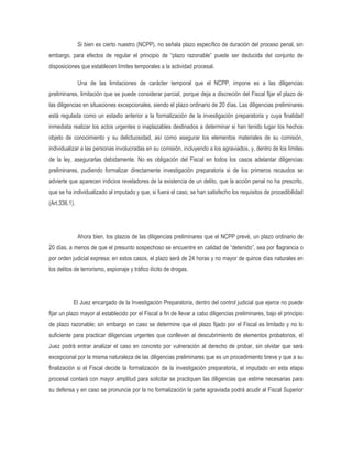 Si bien es cierto nuestro (NCPP), no señala plazo específico de duración del proceso penal, sin
embargo, para efectos de regular el principio de “plazo razonable” puede ser deducida del conjunto de
disposiciones que establecen límites temporales a la actividad procesal.

               Una de las limitaciones de carácter temporal que el NCPP, impone es a las diligencias
preliminares, limitación que se puede considerar parcial, porque deja a discreción del Fiscal fijar el plazo de
las diligencias en situaciones excepcionales, siendo el plazo ordinario de 20 días. Las diligencias preliminares
está regulada como un estadio anterior a la formalización de la investigación preparatoria y cuya finalidad
inmediata realizar los actos urgentes o inaplazables destinados a determinar si han tenido lugar los hechos
objeto de conocimiento y su delictuosidad, así como asegurar los elementos materiales de su comisión,
individualizar a las personas involucradas en su comisión, incluyendo a los agraviados, y, dentro de los límites
de la ley, asegurarlas debidamente. No es obligación del Fiscal en todos los casos adelantar diligencias
preliminares, pudiendo formalizar directamente investigación preparatoria si de los primeros recaudos se
advierte que aparecen indicios reveladores de la existencia de un delito, que la acción penal no ha prescrito,
que se ha individualizado al imputado y que, si fuera el caso, se han satisfecho los requisitos de procedibilidad
(Art.336.1).




               Ahora bien, los plazos de las diligencias preliminares que el NCPP prevé, un plazo ordinario de
20 días, a menos de que el presunto sospechoso se encuentre en calidad de “detenido”, sea por flagrancia o
por orden judicial expresa; en estos casos, el plazo será de 24 horas y no mayor de quince días naturales en
los delitos de terrorismo, espionaje y tráfico ilícito de drogas.




           El Juez encargado de la Investigación Preparatoria, dentro del control judicial que ejerce no puede
fijar un plazo mayor al establecido por el Fiscal a fin de llevar a cabo diligencias preliminares, bajo el principio
de plazo razonable; sin embargo en caso se determine que el plazo fijado por el Fiscal es limitado y no lo
suficiente para practicar diligencias urgentes que conlleven al descubrimiento de elementos probatorios, el
Juez podrá entrar analizar el caso en concreto por vulneración al derecho de probar, sin olvidar que será
excepcional por la misma naturaleza de las diligencias preliminares que es un procedimiento breve y que a su
finalización si el Fiscal decide la formalización de la investigación preparatoria, el imputado en esta etapa
procesal contará con mayor amplitud para solicitar se practiquen las diligencias que estime necesarias para
su defensa y en caso se pronuncie por la no formalización la parte agraviada podrá acudir al Fiscal Superior
 