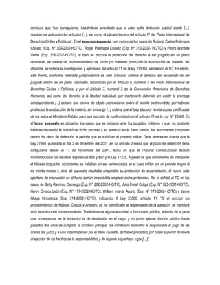 concluye que “por consiguiente, habiéndose acreditado que el actor sufre detención judicial desde [...],
resultan de aplicación los artículos [...], así como el párrafo tercero del artículo 9º del Pacto Internacional de
Derechos Civiles y Políticos”. En el segundo supuesto, con motivo de los casos de Roberto Carlos Poémape
Chávez (Exp. Nº 309-2002-HC/TC), Róger Poémape Chávez (Exp. Nº 310-2002- HC/TC) y Pedro Wurttele
Verde (Exp. 318-2002-HC/TC), si bien se procura la protección del derecho a ser juzgado en un plazo
razonable, se carece de pronunciamiento de fondo por haberse producido la sustracción de materia. No
obstante, se ordena la investigación y aplicación del artículo 11 de la ley 235068, señalando el TC: En efecto,
este hecho, conforme reiterada jurisprudencia de este Tribunal, vulnera el derecho del favorecido de ser
juzgado dentro de un plazo razonable, reconocido por el Artículo 9, numeral 3 del Pacto Internacional de
Derechos Civiles y Políticos, y por el Artículo 7, numeral 3 de la Convención Americana de Derechos
Humanos, así como del derecho a la libertad individual, por mantenerlo detenido sin existir la prórroga
correspondiente [...] declara que carece de objeto pronunciarse sobre el asunto controvertido, por haberse
producido la sustracción de la materia; sin embargo [...] ordena que el juez ejecutor remita copias certificadas
de los autos al Ministerio Público para que proceda de conformidad con el artículo 11 de la Ley N° 23506. En
el tercer supuesto se ubicarían los casos que se iniciaron ante los juzgados militares y que, no obstante
haberse declarado la nulidad de dicho proceso y su apertura en el fuero común, los accionantes computan
dentro del plazo de detención el periodo que se sufrió en el proceso militar. Debe tenerse en cuenta que la
Ley 27569, publicada el día 2 de diciembre del 2001, en su artículo 2 indica que el plazo de detención debe
computarse desde el 17 de noviembre del 2001, fecha en que el Tribunal Constitucional declaró
inconstitucional los decretos legislativos 895 y 897 y la Ley 27235. A pesar de que al momento de interponer
el hábeas corpus los accionantes se hallaban sin ser sentenciados en el fuero militar por un periodo mayor al
de treinta meses y, ante tal supuesto resultaba amparable su pretensión de excarcelación, el nuevo auto
apertorio de instrucción en el fuero común imposibilita amparar dicha pretensión. Así lo señaló el TC en los
casos de Betty Ramírez Camargo (Exp. N° 282-2002-HC/TC), Julio Fretel Colqui (Exp. N° 523-2001-HC/TC),
Henry Orosco Leòn (Exp. N° 177-2002-HC/TC), William Infante Agurto (Exp. N° 178-2002-HC/TC) y Jaime
Aliaga Hinostroza (Exp. 314-2002-HC/TC), indicando: 8 Ley 23506, artículo 11: “Si al concluir los
procedimientos de Hábeas Corpus y Amparo, se ha identificado al responsable de la agresión, se mandará
abrir la instrucción correspondiente. Tratándose de alguna autoridad o funcionario público, además de la pena
que corresponda, se le impondrá la de destitución en el cargo y no podrá ejercer función pública hasta
pasados dos años de cumplida la condena principal. Se condenará asimismo al responsable al pago de las
costas del juicio y a una indemnización por el daño causado. El haber procedido por orden superior no libera
al ejecutor de los hechos de la responsabilidad y de la pena a que haya lugar […]”.
 