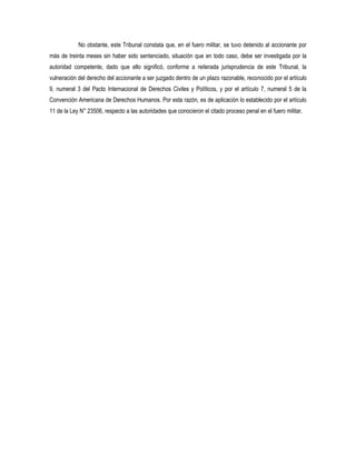 No obstante, este Tribunal constata que, en el fuero militar, se tuvo detenido al accionante por
más de treinta meses sin haber sido sentenciado, situación que en todo caso, debe ser investigada por la
autoridad competente, dado que ello significó, conforme a reiterada jurisprudencia de este Tribunal, la
vulneración del derecho del accionante a ser juzgado dentro de un plazo razonable, reconocido por el artículo
9, numeral 3 del Pacto Internacional de Derechos Civiles y Políticos, y por el artículo 7, numeral 5 de la
Convención Americana de Derechos Humanos. Por esta razón, es de aplicación lo establecido por el artículo
11 de la Ley N° 23506, respecto a las autoridades que conocieron el citado proceso penal en el fuero militar.
 