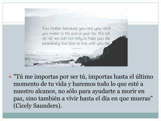  "Tú me importas por ser tú, importas hasta el último
momento de tu vida y haremos todo lo que esté a
nuestro alcance, no sólo para ayudarte a morir en
paz, sino también a vivir hasta el día en que mueras"
(Cicely Saunders).