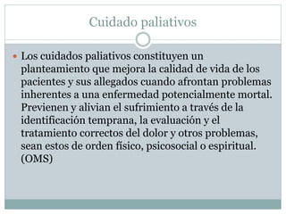 Cuidado paliativos
Los cuidados paliativos constituyen un
planteamiento que mejora la calidad de vida de los
pacientes y sus allegados cuando afrontan problemas
inherentes a una enfermedad potencialmente mortal.
Previenen y alivian el sufrimiento a través de la
identificación temprana, la evaluación y el
tratamiento correctos del dolor y otros problemas,
sean estos de orden físico, psicosocial o espiritual.
(OMS)