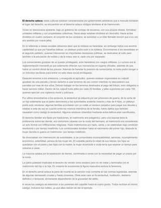 El derecho azteca: estas culturas estaban caracterizadas por gobernantes arbitrarios que a menudo tomaban
el lugar del derecho, se encuentran en el derecho azteca códigos similares al de Hammurabi.
Vivian en democracia aparente, bajo un gobierno de consejo de ancianos, con sus propios dioses, formaban
unidades militares y con propiedades colectivas. Hacia abajo estaban divididos en tlaxicallis; Hacia arriba
divididos en cuatro campans, el conjunto de los campans, se sometían a un líder llamado tenoch que a su vez
era asistido por nueve jefes.
En lo referente a clases sociales debemos decir que la nobleza se heredaba, sin embargo había una enorme
capilaridad ya que por hazañas bélicas, un plebeyo podía subir a la nobleza. Encontramos a los sacerdotes en
el segundo peldaño, quienes intervenían en importantes decisiones políticas, se dedicaban al culto pero
también a la educación de nobles y de la masa, eso si, cada uno por separado.
Los comerciantes gozaban de un puesto privilegiado, eran herederos con rasgos militares. Lo curioso era la
reglamentación mercantil ya que solamente ofrecían sus mercancías en lugares oficiales, además de que
había un control oficial de los precios. Además de heredar la posición de comerciante, la corte podía otorgar a
un individuo las llaves para entrar en esta clase social privilegiada.
Después tenemos a los artesanos, y enseguida al agricultor, quienes estaban organizados en calpulli,
gozaban de una parcela y tenían derecho a usar terrenos de uso común mientras no descuidaran sus
parcelas por mas de dos años. Debían trabajar en los terrenos destinados al pago del tributo, eran obligados a
hacer servicio militar. Dentro de los calpulli hubo jefes por cada 20 familias, y jefes superiores por cada 100,
quienes ejercían una vigilancia moral y policíaca.
Por ultimo encontramos a los esclavos, la esclavitud se adquiría por ser prisionero de guerra, de la venta de
un hijo solamente que el padre demostrara a las autoridades evidente miseria y más de 4 hijos, un plebeyo
podía auto venderse, algunas familias acordaban con un noble un esclavo perpetuo para pagar sus deudas y
rolaban a este de vez en cuando entre los mismos miembros de la familia, había delitos que también
causaban como castigo la esclavitud. Algunos esclavos obtenidos mediante actos bélicos eran sacrificados.
El derecho familiar era fijado por tradiciones, el matrimonio era poligámico, pero una esposa tenia la
preferencia sobre las demás, era costumbre casarse con la viuda del hermano, el matrimonio era considerado
un acto formal con infiltraciones religiosas. Hubo matrimonios por rapto, venta, y se celebraban bajo condición
resolutoria o por tiempo indefinido. Los condicionales duraban hasta el nacimiento del primer hijo, después la
mujer decidía si quería un matrimonio `por tiempo indefinido.
Se divorciaban con intervención de autoridades, si se comprobaba incompatibilidad, servicias, incumplimiento
económico, esterilidad, pereza de loa mujer etc. El culpable perdía la mitad de sus bienes, los hijos se
quedaban con el padre y las hijas con la madre, la mujer divorciada o viuda tenia que esperar un tiempo para
volverse a casar.
La mayoría optaba por la separación de bienes, combinada a veces con la necesidad de pagar un precio por
la novia.
La patria potestad implicaba el derecho de vender como esclavo pero no de matar y terminaba con el
matrimonio del hijo o la hija. En materia de sucesiones la figura masculina excluía la femenina.
En el derecho penal azteca la pena de muerte es la sanción mas corriente en las normas legisladas, además
de algunas demasiado crueles y hasta circenses. Otras eran caer en la esclavitud, mutilación, destierro
definitivo o temporal, obviamente dependiendo de la gravedad del delito.
A veces los castigos se extendían a los parientes del culpable hasta el cuarto grado. Todos recibían el mismo
castigo, inclusive los nobles, ya que ellos debían de dar el ejemplo.
 