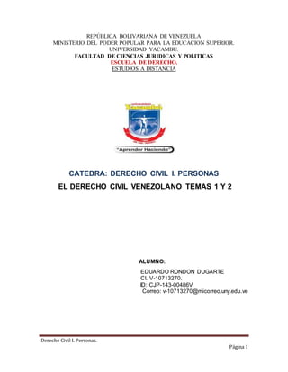 Derecho Civil I. Personas.
Página 1
REPÚBLICA BOLIVARIANA DE VENEZUELA
MINISTERIO DEL PODER POPULAR PARA LA EDUCACION SUPERIOR.
UNIVERSIDAD YACAMBU.
FACULTAD DE CIENCIAS JURIDICAS Y POLITICAS
ESCUELA DE DERECHO.
ESTUDIOS A DISTANCIA
CATEDRA: DERECHO CIVIL I. PERSONAS
EL DERECHO CIVIL VENEZOLANO TEMAS 1 Y 2
ALUMNO:
EDUARDO RONDON DUGARTE
CI. V-10713270.
ID: CJP-143-00486V
Correo: v-10713270@micorreo.uny.edu.ve
 