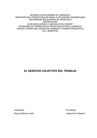 REPÚBLICA BOLIVARIANA DE VENEZUELA
MINISTERIO DEL PODER POPULAR PARA LA EDUCACIÓN UNIVERSITARIA
UNIVERSIDAD BOLIVARIANA DE VENEZUELA
MISIÓN SUCRE
ALDEA BOLIVARIANA “JUAN BAUTISTA CASTRO”
PROGRAMA DE FORMACIÓN DE GRADO EN ESTUDIOS JURÍDICOS
UNIDAD CURRICULAR: DERECHOS HUMANOS Y MUNDO PRODUCTIVO
8VO. SEMESTRE
EL DERECHO COLECTIVO DEL TRABAJO
Facilitadora: Triunfadora:
Abog (a) Maritza Colón Joselia Parra Maestre
 