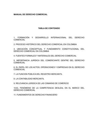 MANUAL DE DERECHO COMERCIAL




                      TABLA DE CONTENIDO



1. FORMACIÒN    Y   DESARROLLO   INTERNACIONAL      DEL   DERECHO
COMERCIAL

2. PROCESO HISTÒRICO DEL DERECHO COMERCIAL EN COLOMBIA

3. UBICACIÒN CONCEPTUAL Y FUNDAMENTO CONSTITUCIONAL DEL
DERECHO COMERCIAL EN COLOMBIA

4. FUENTES FORMALES Y MATERIALES DEL DERECHO COMERCIAL

5. IMPORTANCIA JURÌDICA DEL COMERCIANTE DENTRE DEL DERECHO
COMERCIAL

6. EL PAPEL DE LOS ACTOS, OPERACIONES Y EMPRESAS EN EL DERECHO
COMERCIAL

7. LA FUNCION PÙBLICA DEL REGISTRO MERCANTIL

8. LA CONTABILIDAD MERCANTIL

9. RELEVANCIA JURIDICA DE LAS CÀMARAS DE COMERCIO

10.EL FENÒMENO DE LA COMPETENCIA DESLEAL EN EL MARCO DEL
DERECHO COMERCIAL

11. FUNDAMENTOS DE DERECHO FINANCIERO
 