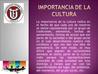 La importancia de la cultura radica en 
el hecho de que cada uno de nosotros 
se siente representado por un grupo de 
tradiciones, elementos, formas de 
pensamiento, formas de actuar que son 
parte de la sociedad o del grupo social 
en el cual desarrollamos nuestra vida 
cotidiana y que nos dan una idea de 
pertenencia. De este modo, es muy 
difícil que alguien de nacionalidad 
alemana se sienta parte de la cultura 
india porque las representaciones 
culturales de cada sociedad son muy 
distintas y tienen que ver con las 
especificidades del lugar, del ambiente, 
del momento, del grupo social, etc. 
 
