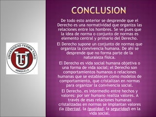 De todo esto anterior se desprende que el 
Derecho es una normatividad que organiza las 
relaciones entre los hombres. Se ve pues que 
la idea de norma o conjunto de normas es 
elemento central y primario del Derecho. 
El Derecho supone un conjunto de normas que 
organiza la convivencia humana. De ahí se 
desprende que no forma parte de la 
naturaleza física. 
El Derecho es vida social humana objetiva o 
una forma de vida social; el Derecho son 
comportamientos humanos o relaciones 
humanas que se establecen como modelos de 
comportamiento, que cristalizan en normas 
para organizar la convivencia social. 
El Derecho. es intermedio entre hechos y 
valores: por ser humano realiza valores. A 
través de esas relaciones humanas 
cristalizadas en normas se implantan valores 
(la libertad, la igualdad, la seguridad) en la 
vida social. 
 