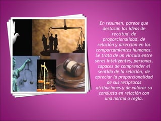 En resumen, parece que 
destacan las ideas de 
rectitud, de 
proporcionalidad, de 
relación y dirección en los 
comportamientos humanos. 
Se trata de un vinculo entre 
seres inteligentes, personas, 
capaces de comprender el 
sentido de la relación, de 
apreciar la proporcionalidad 
de sus reciprocas 
atribuciones y de valorar su 
conducta en relación con 
una norma o regla. 
 