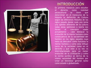 En primera instancia para estudiar 
el derecho como realidad 
sociocultural se tiene que 
determinar en el transcurso de la 
historia la definición de Cultura 
según los diferentes filósofos de los 
siglos pasado donde cada uno tenía 
una opinión diferente de la cultura 
todas estas opiniones o teoría nos 
llevan al concepto usado 
actualmente , cabe destacar la 
evolución de la mente humana como 
consecuencia de la sociabilidad del 
hombre en los siglos pasados cuya 
meta es descubrir cómo funciona la 
mente humana y como esta influye 
tanto en la sociedad como en el 
derecho y que este a su vez va 
interrelacionado para un mejor 
evolución de la civilización y como 
la norma jurídica se deriva de la 
misma necesidad del hombre por 
crear un bienestar general tanto 
como estado o globalizado. 
 
