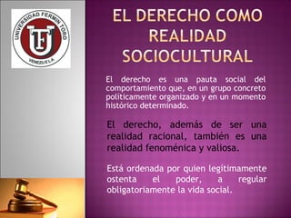 El derecho es una pauta social del 
comportamiento que, en un grupo concreto 
políticamente organizado y en un momento 
histórico determinado. 
El derecho, además de ser una 
realidad racional, también es una 
realidad fenoménica y valiosa. 
Está ordenada por quien legítimamente 
ostenta el poder, a regular 
obligatoriamente la vida social. 
 