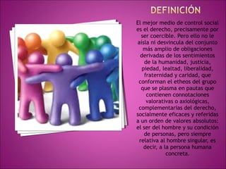 El mejor medio de control social 
es el derecho, precisamente por 
ser coercible. Pero ello no le 
aísla ni desvincula del conjunto 
más amplio de obligaciones 
derivadas de los sentimientos 
de la humanidad, justicia, 
piedad, lealtad, liberalidad, 
fraternidad y caridad, que 
conforman el etheos del grupo 
que se plasma en pautas que 
contienen connotaciones 
valorativas o axiológicas, 
complementarias del derecho, 
socialmente eficaces y referidas 
a un orden de valores absolutos: 
el ser del hombre y su condición 
de personas, pero siempre 
relativa al hombre singular, es 
decir, a la persona humana 
concreta. 
 