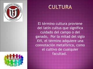El término cultura proviene 
del latín cultus que significa 
cuidado del campo o del 
ganado, Por la mitad del siglo 
XVI, el término adquiere una 
connotación metafórica, como 
el cultivo de cualquier 
facultad. 
 