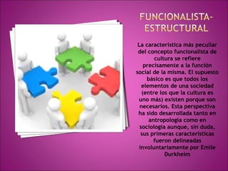 La característica más peculiar 
del concepto funcionalista de 
cultura se refiere 
precisamente a la función 
social de la misma. El supuesto 
básico es que todos los 
elementos de una sociedad 
(entre los que la cultura es 
uno más) existen porque son 
necesarios. Esta perspectiva 
ha sido desarrollada tanto en 
antropología como en 
sociología aunque, sin duda, 
sus primeras características 
fueron delineadas 
involuntariamente por Emile 
Durkheim 
 