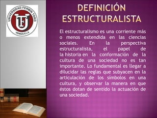 El estructuralismo es una corriente más 
o menos extendida en las ciencias 
sociales. En la perspectiva 
estructuralista, el papel de 
la historia en la conformación de la 
cultura de una sociedad no es tan 
importante. Lo fundamental es llegar a 
dilucidar las reglas que subyacen en la 
articulación de los símbolos en una 
cultura, y observar la manera en que 
éstos dotan de sentido la actuación de 
una sociedad. 
 